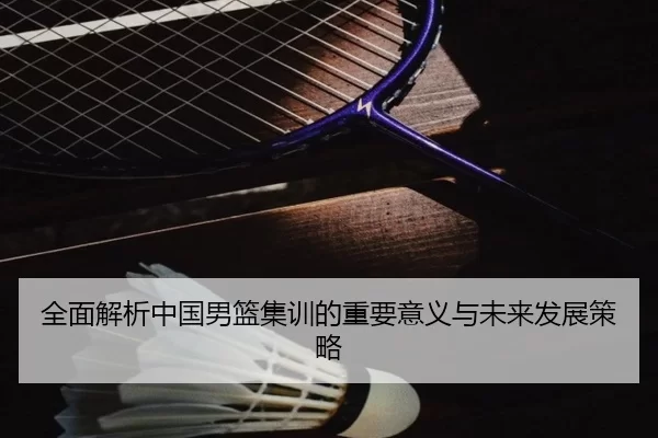 全面解析中国男篮集训的重要意义与未来发展策略